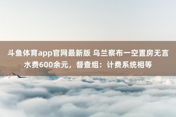 斗鱼体育app官网最新版 乌兰察布一空置房无言水费600余元，督查组：计费系统相等