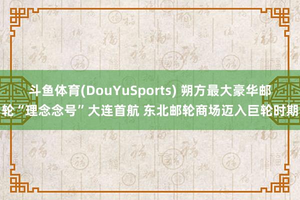斗鱼体育(DouYuSports) 朔方最大豪华邮轮“理念念号”大连首航 东北邮轮商场迈入巨轮时期