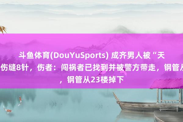斗鱼体育(DouYuSports) 成齐男人被“天降钢管”砸伤缝8针，伤者：闯祸者已找到并被警方带走，钢管从23楼掉下
