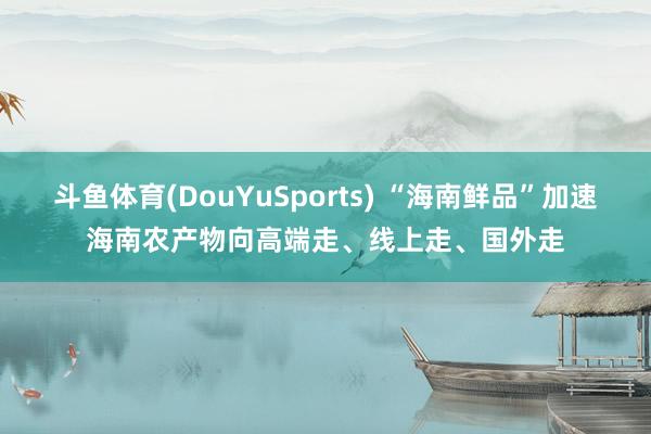 斗鱼体育(DouYuSports) “海南鲜品”加速海南农产物向高端走、线上走、国外走