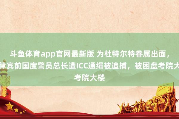 斗鱼体育app官网最新版 为杜特尔特眷属出面，菲律宾前国度警员总长遭ICC通缉被追捕，被困盘考院大楼