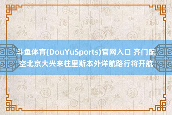 斗鱼体育(DouYuSports)官网入口 齐门航空北京大兴来往里斯本外洋航路行将开航