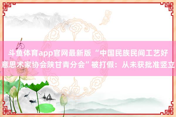 斗鱼体育app官网最新版 “中国民族民间工艺好意思术家协会陕甘青分会”被打假：从未获批准竖立