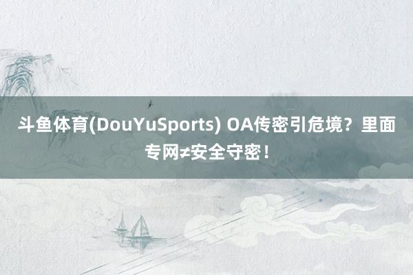 斗鱼体育(DouYuSports) OA传密引危境？里面专网≠安全守密！