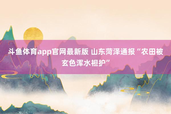 斗鱼体育app官网最新版 山东菏泽通报“农田被玄色浑水袒护”