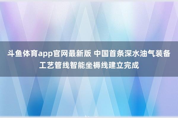 斗鱼体育app官网最新版 中国首条深水油气装备工艺管线智能坐褥线建立完成