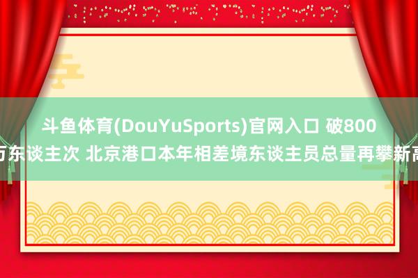 斗鱼体育(DouYuSports)官网入口 破800万东谈主次 北京港口本年相差境东谈主员总量再攀新高