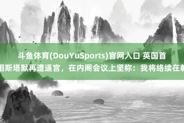 斗鱼体育(DouYuSports)官网入口 英国首相斯塔默再遭逼宫，在内阁会议上坚称：我将络续在朝