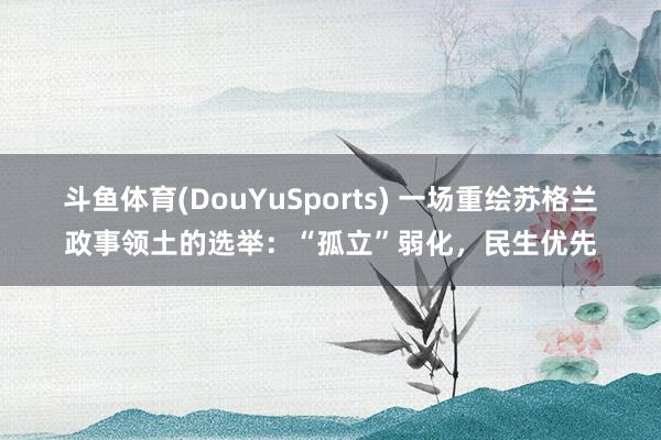 斗鱼体育(DouYuSports) 一场重绘苏格兰政事领土的选举：“孤立”弱化，民生优先