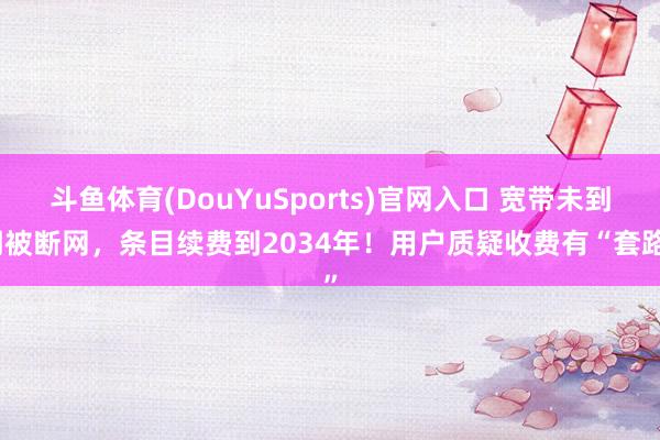 斗鱼体育(DouYuSports)官网入口 宽带未到期被断网，条目续费到2034年！用户质疑收费有“套路”