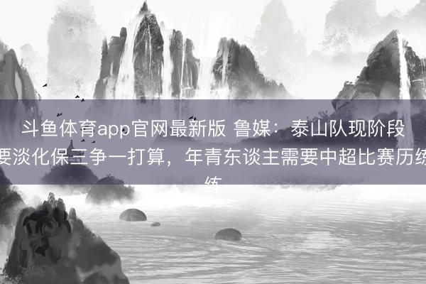 斗鱼体育app官网最新版 鲁媒:泰山队现阶段要淡化保三争一打算,年青东谈主需要中超比赛历练