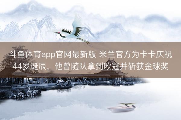斗鱼体育app官网最新版 米兰官方为卡卡庆祝44岁诞辰，他曾随队拿到欧冠并斩获金球奖