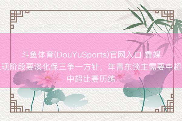 斗鱼体育(DouYuSports)官网入口 鲁媒:泰山队现阶段要淡化保三争一方针,年青东谈主需要中超比赛历练