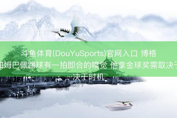 斗鱼体育(DouYuSports)官网入口 博格巴：和姆巴佩踢球有一拍即合的嗅觉 他拿金球奖需取决于时机