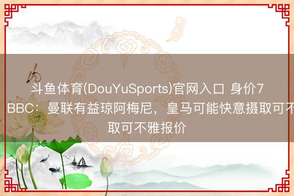 斗鱼体育(DouYuSports)官网入口 身价7500万！BBC：曼联有益琼阿梅尼，皇马可能快意摄取可不雅报价