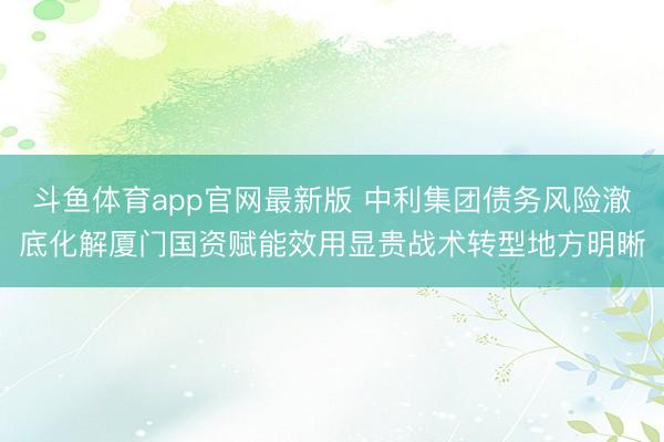 斗鱼体育app官网最新版 中利集团债务风险澈底化解厦门国资赋能效用显贵战术转型地方明晰