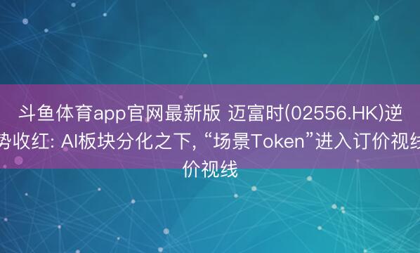 斗鱼体育app官网最新版 迈富时(02556.HK)逆势收红: AI板块分化之下， “场景Token”进入订价视线