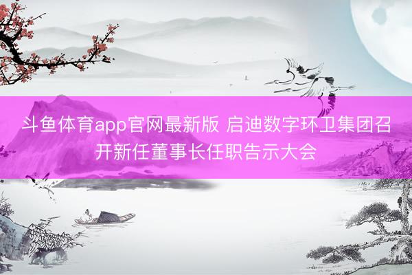 斗鱼体育app官网最新版 启迪数字环卫集团召开新任董事长任职告示大会