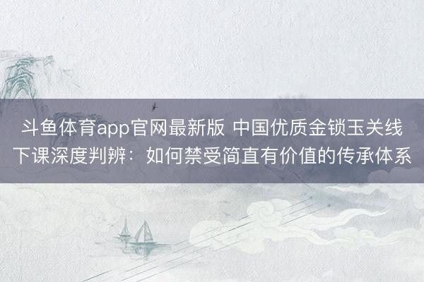 斗鱼体育app官网最新版 中国优质金锁玉关线下课深度判辨：如何禁受简直有价值的传承体系