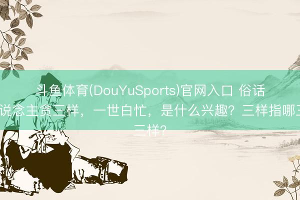 斗鱼体育(DouYuSports)官网入口 俗话：东说念主贪三样，一世白忙，是什么兴趣？三样指哪三样？