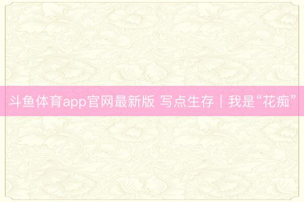 斗鱼体育app官网最新版 写点生存｜我是“花痴”