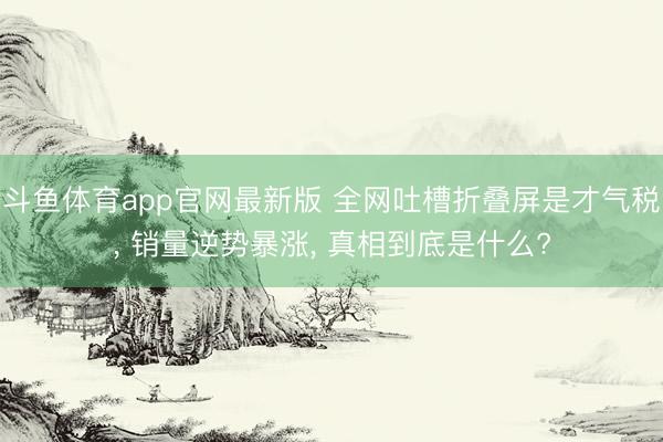 斗鱼体育app官网最新版 全网吐槽折叠屏是才气税， 销量逆势暴涨， 真相到底是什么?