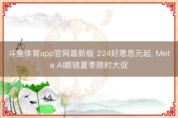 斗鱼体育app官网最新版 224好意思元起， Meta AI眼镜夏季限时大促
