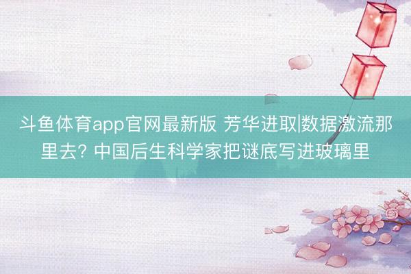 斗鱼体育app官网最新版 芳华进取|数据激流那里去? 中国后生科学家把谜底写进玻璃里