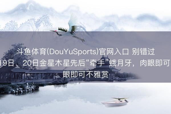 斗鱼体育(DouYuSports)官网入口 别错过！5月19日、20日金星木星先后“牵手”蛾月牙，肉眼即可不雅赏