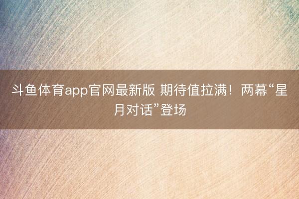 斗鱼体育app官网最新版 期待值拉满！两幕“星月对话”登场