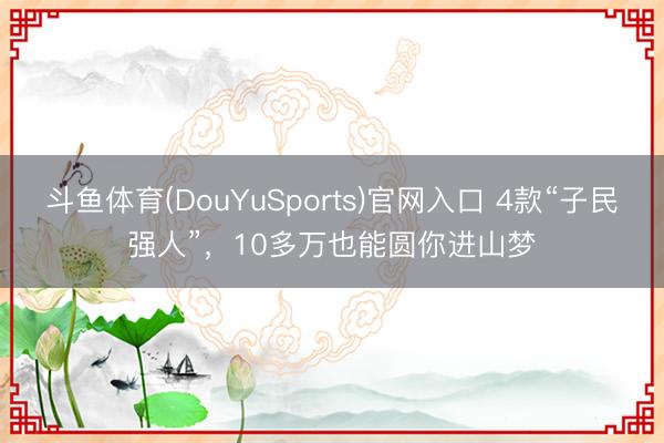 斗鱼体育(DouYuSports)官网入口 4款“子民强人”，10多万也能圆你进山梦