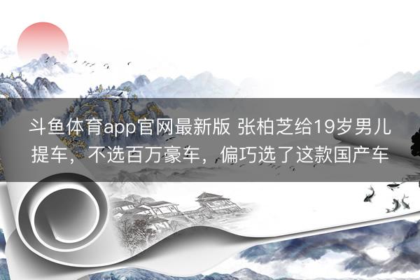 斗鱼体育app官网最新版 张柏芝给19岁男儿提车，不选百万豪车，偏巧选了这款国产车
