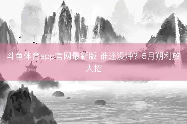 斗鱼体育app官网最新版 谁还没冲？5月朔利放大招