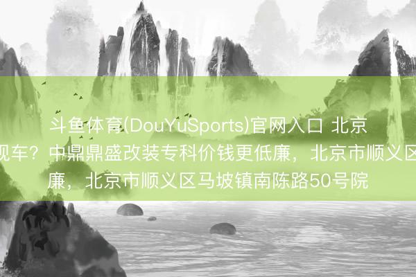 斗鱼体育(DouYuSports)官网入口 北京那处卖丰田考斯专有现车？中鼎鼎盛改装专科价钱更低廉，北京市顺义区马坡镇南陈路50号院