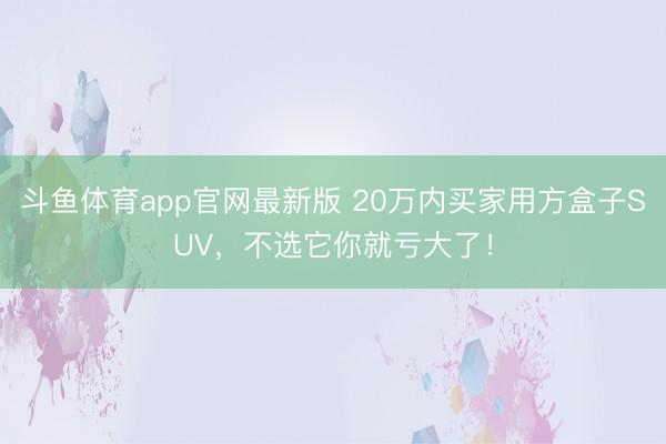 斗鱼体育app官网最新版 20万内买家用方盒子SUV,不选它你就亏大了!