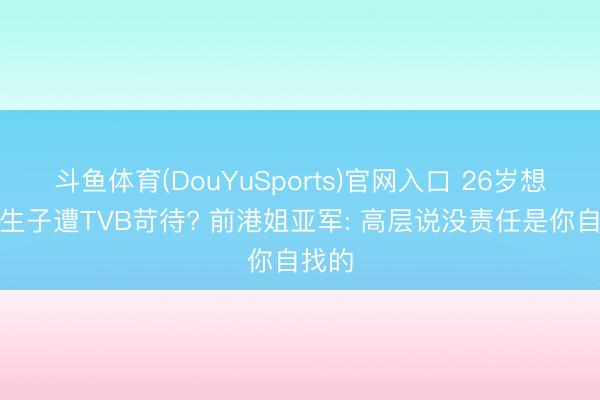 斗鱼体育(DouYuSports)官网入口 26岁想成婚生子遭TVB苛待? 前港姐亚军: 高层说没责任是你自找的