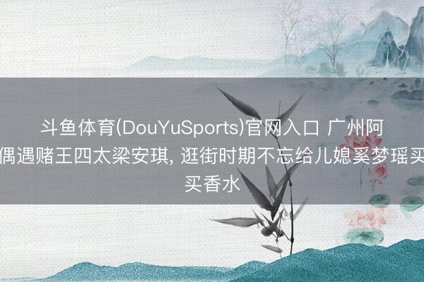 斗鱼体育(DouYuSports)官网入口 广州阿那亚偶遇赌王四太梁安琪， 逛街时期不忘给儿媳奚梦瑶买香水