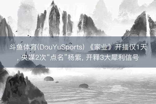 斗鱼体育(DouYuSports) 《家业》开播仅1天， 央媒2次“点名”杨紫， 开释3大犀利信号