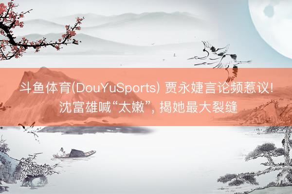 斗鱼体育(DouYuSports) 贾永婕言论频惹议! 沈富雄喊“太嫩”， 揭她最大裂缝