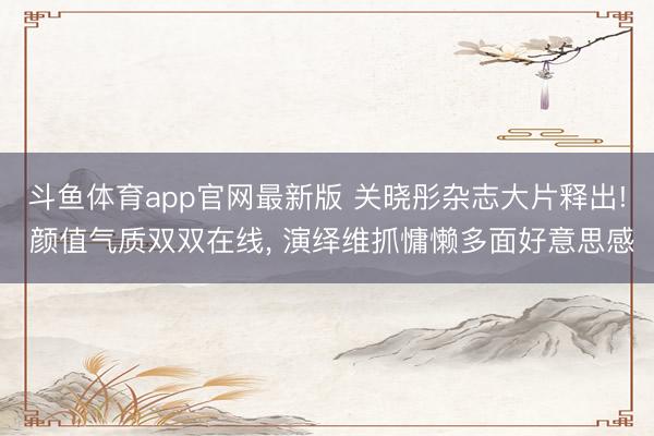 斗鱼体育app官网最新版 关晓彤杂志大片释出! 颜值气质双双在线， 演绎维抓慵懒多面好意思感