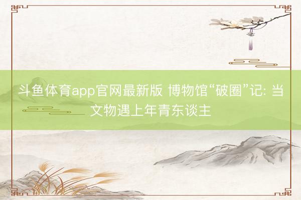 斗鱼体育app官网最新版 博物馆“破圈”记: 当文物遇上年青东谈主