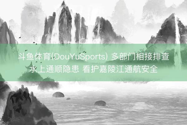 斗鱼体育(DouYuSports) 多部门相接排查水上通顺隐患 看护嘉陵江通航安全