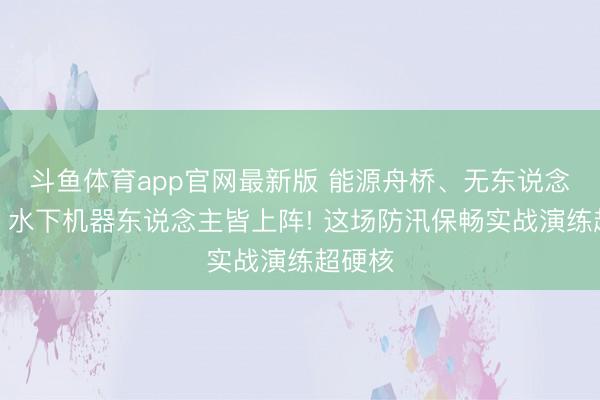 斗鱼体育app官网最新版 能源舟桥、无东说念主机、水下机器东说念主皆上阵! 这场防汛保畅实战演练超硬核