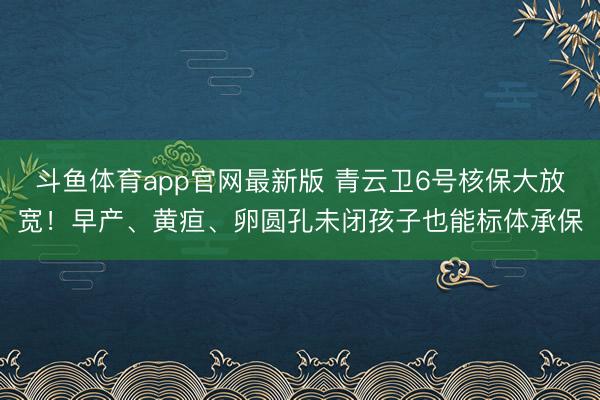 斗鱼体育app官网最新版 青云卫6号核保大放宽！早产、黄疸、卵圆孔未闭孩子也能标体承保