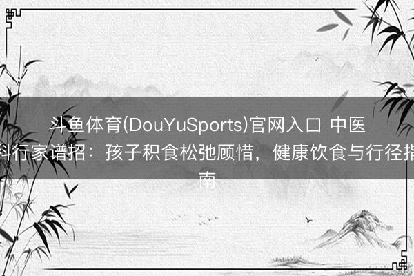 斗鱼体育(DouYuSports)官网入口 中医儿科行家谱招：孩子积食松弛顾惜，健康饮食与行径指南