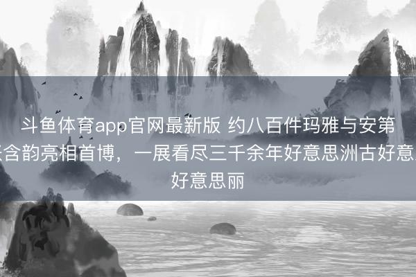 斗鱼体育app官网最新版 约八百件玛雅与安第斯张含韵亮相首博，一展看尽三千余年好意思洲古好意思丽
