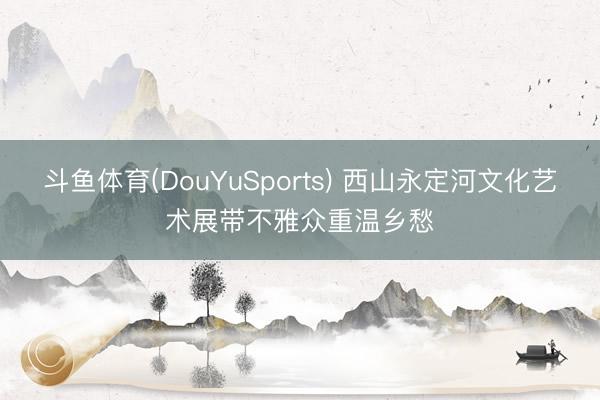 斗鱼体育(DouYuSports) 西山永定河文化艺术展带不雅众重温乡愁