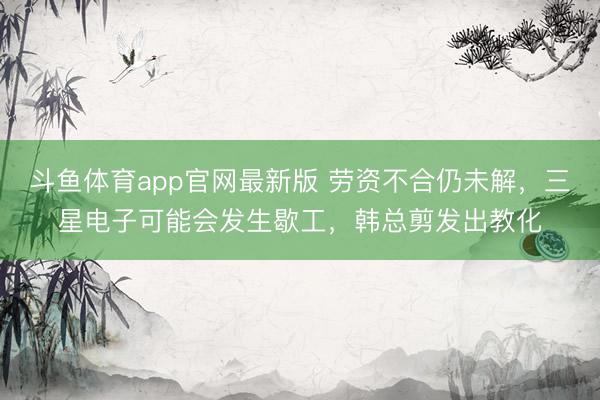 斗鱼体育app官网最新版 劳资不合仍未解,三星电子可能会发生歇工,韩总剪发出教化