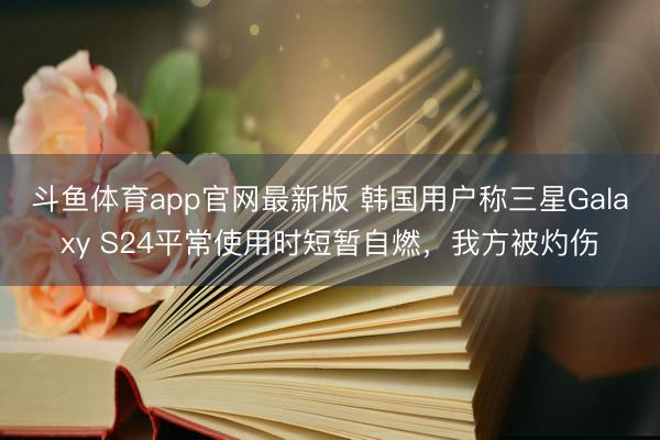 斗鱼体育app官网最新版 韩国用户称三星Galaxy S24平常使用时短暂自燃，我方被灼伤
