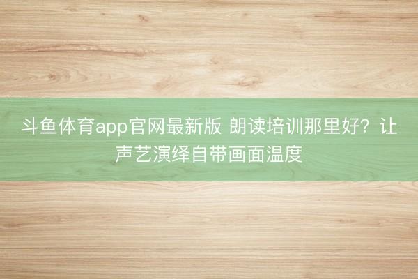 斗鱼体育app官网最新版 朗读培训那里好？让声艺演绎自带画面温度